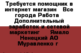 Требуется помощник в интернет-магазин - Все города Работа » Дополнительный заработок и сетевой маркетинг   . Ямало-Ненецкий АО,Муравленко г.